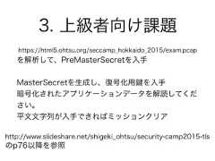 3. 上級者向け課題https://html5.ohtsu.org/seccamp_hokkaido_2015/exam.pcapを解析して、PreMasterSecretを入手MasterSecretを生成し、復号化用 を入手暗号化されたアプリケーションデータを解読してください。平文文字列が入手できればミッションクリアhttp://www.slideshare.net/shigeki_ohtsu/security-camp2015-tlsのp76以降を参照 