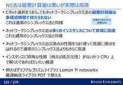 125 / 270 KYOTO UNIVERSITYNS法は最悪計算量は悪いが実際は高速ピボット選択をうまくしてもネットワークシンプレックス法の最悪計算量は多項式時間で抑えられないこれは通常のシンプレックス法と同様ネットワークシンプレックス法は多くのインスタンスについて非常に高速これも通常のシンプレックス法と同様ネットワークシンプレックス法は頂点の性質をうまく使って高速に頂点を辿れるので通常のシンプレックス法よりもさらに高速インスタンスに特殊な性質（例えば低次元性）がないかつ CPU 上で解くのであればだいたい最速例えばグラフアルゴリズムライブラリ Lemon や networkx最適輸送ライブラリ POT で使える多項式で抑えられる変種もある 