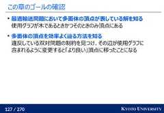 127 / 270 KYOTO UNIVERSITYこの章のゴールの確認最適輸送問題において多面体の頂点が表している解を知る使用グラフが木であるときかつそのときのみ頂点にある多面体の頂点を効率よく辿る方法を知る違反している双対問題の制約を見つけ、その辺が使用グラフに含まれるように変更すると「より良い」頂点に移ったことになる 