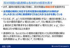 132 / 270 KYOTO UNIVERSITY双対問題の最適解は各制約の感度を表すまず、通常の線形計画と同様に、双対問題は感度分析を提供する主問題の制約に対応する双対変数の最適解はその制約が少し大きくなった時に最適解がどれほど大きくなるかを表しているたとえば、(f*, g*) を双対問題の最適解とすると i 番目の倉庫に入っている小麦粉の量が ε 増えたときに ε f*iくらい輸送コストが増え、j 番目の工場が要求する小麦粉の量が ε 増えたときに ε g*jくらい輸送コストが増えることを表す直感的には、ちょっとくらい小麦粉の量が変わっても双対問題の解は微小しか変わらない。簡単化して解が同じだとすると、双対問題の目的関数は aiが ε 増えると f*iだけ増える 