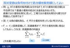 135 / 270 KYOTO UNIVERSITY双対変数は負号を付けて処分額を販売額にしてよい 問: gjの「小麦粉の販売額」は分かるが fiの「小麦粉の処分額」は不自然では？普通小麦粉の処分にお金を払わないだろ。倉庫では小麦粉を周りに売って、工場では小麦粉を周りから買う方が問題として自然では？ 答: fiは負の値も取る。 -fi円で小麦粉を売っていると考えられる。 f’i= -fiと変数変換して、流通業者が f’i円で小麦粉を買い取るとしてもよい。このとき、流通業者の利益はこれを最大化したい仕入れ経費売上 