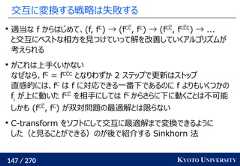 147 / 270 KYOTO UNIVERSITY交互に変換する戦略は失敗する適当な f からはじめて、(f, fC) → (fCC, fC) → (fCC, fCCC) → ...と交互にベストな相方を見つけていって解を改善していくアルゴリズムが考えられるがこれは上手くいかないなぜなら、fC= fCCCとなりわずか 2 ステップで更新はストップ直感的には、fCは f に対応できる一番下であるのに f よりもいくつかのfiが上に動いた fCCを相手にしては fCからさらに下に動くことは不可能しかも (fCC, fC) が双対問題の最適解とは限らないC-transform をソフトにして交互に最適解まで変換できるようにした（と見ることができる）のが後で紹介する Sinkhorn 法 