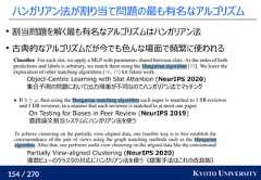 154 / 270 KYOTO UNIVERSITYハンガリアン法が割り当て問題の最も有名なアルゴリズム割当問題を解く最も有名なアルゴリズムはハンガリアン法古典的なアルゴリズムだが今でも色んな場面で頻繁に使われるObject-Centric Learning with Slot Attention (NeurIPS 2020)集合予測の問題において出力順番が不同なのでハンガリアン法でマッチングOn Testing for Biases in Peer Review (NeurIPS 2019)査読論文割当システムにハンガリアン法を使うPartially View-aligned Clustering (NeurIPS 2020)複数ビューのクラスタの対応にハンガリアン法を使う（提案手法はこれの改良版） 