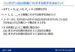 157 / 270 KYOTO UNIVERSITYハンガリアン法は順番にマッチする相手を決めていく まず fi= 0, g’j=0, Pij= 0 と初期化するi = 1, 2, ..., n と順番にマッチする相手を決めていくノード i から、左から右へのタイトな辺と右から左のマッチしている辺だけを辿ってたどり着くノード集合を X とするX の状態によって二種類に場合分け(a) 未マッチな右側の頂点が X に含まれる場合(b) 未マッチな右側の頂点が X に含まれない場合 
