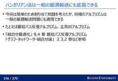 196 / 270 KYOTO UNIVERSITYハンガリアン法は一般の最適輸送にも拡張できる今回は簡単のため割り当て問題を考えたが、同様のアルゴリズムは一般の最適輸送問題にも適用できるたとえば最短パス反復アルゴリズム、主双対アルゴリズム「組合せ最適化」 9.4 章 最短パス反復アルゴリズム「グラフ・ネットワーク・組合せ論」 2.3.2 章など参照 