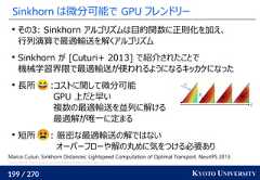 199 / 270 KYOTO UNIVERSITYSinkhorn は微分可能で GPU フレンドリーその3: Sinkhorn アルゴリズムは目的関数に正則化を加え、行列演算で最適輸送を解くアルゴリズムSinkhorn が [Cuturi+ 2013] で紹介されたことで機械学習界隈で最適輸送が使われるようになるキッカケになった長所 :コストに関して微分可能GPU 上だと早い複数の最適輸送を並列に解ける最適解が唯一に定まる短所 : 厳密な最適輸送の解ではないオーバーフローや解の丸めに気をつける必要ありMarco Cuturi. Sinkhorn Distances: Lightspeed Computation of Optimal Transport. NeurIPS 2013.Gabriel Peyré, Marco Cuturi. Computational Optimal Transport. 2019. 
