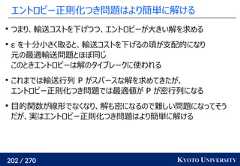 202 / 270 KYOTO UNIVERSITYエントロピー正則化つき問題はより簡単に解けるつまり、輸送コストを下げつつ、エントロピーが大きい解を求めるε を十分小さく取ると、輸送コストを下げるの項が支配的になり元の最適輸送問題とほぼ同じこのときエントロピーは解のタイブレークに使われるこれまでは輸送行列 P がスパースな解を求めてきたが、エントロピー正則化つき問題では最適値が P が密行列になる目的関数が線形でなくなり、解も密になるので難しい問題になってそうだが、実はエントロピー正則化つき問題はより簡単に解ける 