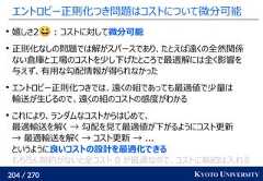 204 / 270 KYOTO UNIVERSITYエントロピー正則化つき問題はコストについて微分可能嬉しさ2 : コストに対して微分可能正則化なしの問題では解がスパースであり、たとえば遠くの全然関係ない倉庫と工場のコストを少し下げたところで最適解には全く影響を与えず、有用な勾配情報が得られなかったエントロピー正則化つきでは、遠くの組であっても最適値で少量は輸送が生じるので、遠くの組のコストの感度がわかるこれにより、ランダムなコストからはじめて、最適輸送を解く → 勾配を見て最適値が下がるようにコスト更新→ 最適輸送を解く → コスト更新 → ...というように良いコストの設計を最適化できるもちろん制約がないと全コスト 0 が最適なので、コストに制約は入れる 