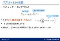 212 / 270 KYOTO UNIVERSITYギブスカーネルの定義さらに K ∈ Rn×mを以下で定めるK をギブス (Gibbs) カーネルというi と j の類似度を表している例えば C がユークリッド距離の自乗のときガウスカーネルになるコストに負号 → 類似度exp は単調Sinkhorn のココに登場 