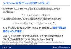 214 / 270 KYOTO UNIVERSITYSinkhorn 変数から元の変数への戻し方Sinkhorn により (u, v) が求まると、変数変換の式より元の双対変数は主問題の変数はラグランジュ関数から双対関数を求めた式よりf, g が完璧に収束しない限り、求めた Pijは厳密には実行可能とは限らないことに注意 この Pijから違反分をいい感じに分配して実行可能解を計算するアルゴリズムも提案されている [Altschuler+ 2017]Jason Altschuler, Jonathan Weed, Philippe Rigollet. Near-linear time approximation algorithms foroptimal transport via Sinkhorn iteration. NeurIPS 2017. 