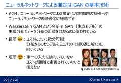 223 / 270 KYOTO UNIVERSITYニューラルネットワークによる推定は GAN の基本技術その4: ニューラルネットワークによる推定は双対問題の特殊形をニューラルネットワークの最適化に帰着するWasserstein GAN という名前で GAN（生成モデル）の生成分布とデータ分布の距離をはかるのに使われている長所 : コストについて微分可能分布からのサンプルをミニバッチで繰り返し解くのに向いている短所 : 単一の入力には向いていないコストが距離で定義されていないと使えないTero Karras, Timo Aila, Samuli Laine, Jaakko Lehtinen. Progressive Growing of GANs for Improved Quality, Stability, and Variation. ICLR 2018. GAN による顔写真の自動生成 