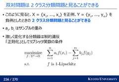 236 / 270 KYOTO UNIVERSITY双対問題は 2 クラス分類問題と見ることができる このように見ると、X = {x1, ..., xn} を正例、Y = {y1, ..., ym} を負例としたときの 2 クラス分類問題と見ることができる ai, biはサンプルの重み激しく変化する分類器は制約違反「正則化」としてリプシッツ関数の条件 