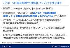 238 / 270 KYOTO UNIVERSITYパラメータの値を無理やり制限してリプシッツ性を課す解決策 1: weight clipping [Arjovsky+ 2017]訓練の際ニューラルネットワークの各パラメータの絶対値が定数 γ > 0 を越えるたびに絶対値 γ にクリップする（γ:ハイパラ）こうすると、ニューラルネットワーク f の表現できる関数は制限され急激な変化をする関数は表せなくなるγ の設定次第で、何らかの k > 0 について k-リプシッツであることが保証できるk-リプシッツな関数全てを表現できる訳ではないが、ニューラルネットワークの柔軟性よりそれなりに豊富な関数が表現できることが期待できるMartin Arjovsky, Soumith Chintala, Léon Bottou. Wasserstein GAN. ICML 2017 