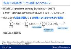 239 / 270 KYOTO UNIVERSITY各点での勾配が 1 から離れるとペナルティ解決策 2: gradient penalty [Arjovsky+ 2017]f が微分可のとき各点での勾配のノルムが 1 以下 ↔ 1-リプシッツ色んな点で勾配を評価して 1 から離れていたらペナルティを課すをロスとして最適化Ishaan Gulrajani, Faruk Ahmed, Martín Arjovsky, Vincent Dumoulin, Aaron C. Courville.. ImprovedTraining of Wasserstein GANs. NeurIPS 2017ハイパラ正則化係数色んな訓練サンプル例えば X ∪ Y勾配を 1 に近づける 