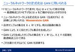 240 / 270 KYOTO UNIVERSITYニューラルネットワークの定式化は GAN に用いられるf をニューラルネットワークで表すと f(x) は x について微分可能→ 最適輸送コストを下げるには x をどう動かせばよいかが分かるニューラルネットワークによる定式化は GAN（生成モデル）の訓練によく用いられる: Wasserstein GAN自然サンプルの集合を X ⊂ Rdとする。例えば画像の集合GAN により、X に似たサンプル集合を生成したいGAN により生成したサンプルの集合を Y ⊂ Rdとし、X と Y の距離を最適輸送コストで測るこれを最小化するように GAN を訓練する 