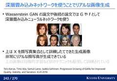 243 / 270 KYOTO UNIVERSITY深層畳み込みネットワークを使うことでリアルな画像生成Wasserstein GAN の論文や後続の論文では G や f として深層畳み込みニューラルネットワークを使う上は X を顔写真集合として訓練したてできた生成画像非常にリアルな顔写真が生成できている上の画像は段階的学習など別のテクニックも駆使して訓練されているTero Karras, Timo Aila, Samuli Laine, Jaakko Lehtinen. Progressive Growing of GANs for ImprovedQuality, Stability, and Variation. ICLR 2018. 
