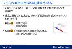 246 / 270 KYOTO UNIVERSITYスライス法は簡単かつ高速に計算ができるその5: スライス法は一次元上の最適輸送が簡単に解けることを利用する非常に簡単であることから、とりあえず最適輸送っぽいものを得たいときには有用長所 : 実装が簡単非常に高速短所 : 元の最適輸送問題の良い近似になっているとは限らないhttps://www.programmersought.com/article/67174999352/ 