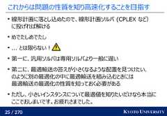 25 / 270 KYOTO UNIVERSITYこれからは問題の性質を知り高速化することを目指す線形計画に落とし込めたので、線形計画ソルバ (CPLEX など）に投げれば解けるめでたしめでたし... とは限らない！第一に、汎用ソルバは専用ソルバより一般に遅い第二に、最適輸送の答えが小さくなるような配置を見つけたい、のように別の最適化の中に最適輸送を組み込むときには最適輸送の最適化の性質を知っておく必要があるただし、小さいインスタンスについて最適値を知りたいだけなら本当にここでおしまいです。お疲れさまでした。 