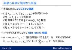 254 / 270 KYOTO UNIVERSITY実装も非常に簡単かつ高速実装も非常にシンプルかつ高速 (1) x1, ..., xn　と y1, ..., ymをそれぞれソート(2) i = 1, j = 1 に初期化(3) 倉庫 i から工場 j に min(ai, bj) 輸送(4) ai= 0 なら i ← i + 1 として (3) へ(5) ai> 0 なら j ← j + 1 として (3) へソートがボトルネックなので O(n log n) 時間 n = m, ai= bj= 1（割当問題）のとき全て一対一でマッチするのでx1, ..., xn, y1, ..., ymをソートして で一発で求まる 
