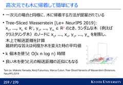 259 / 270 KYOTO UNIVERSITY高次元でも木に帰着して簡単にする一次元の場合と同様に、木に帰着する方法が提案されているTree-Sliced Wasserstein [Le+ NeurIPS 2019]:x1, ..., xn∈ Rd, y1, ..., ym∈ Rdのとき、ランダムな木（例えばクラスタリング木）のノードに x1, ..., xn, y1, ..., ymを射影し、木上で輸送距離を計算最終的な答えは何度か木を変えた時の平均値k 個木を使うと O(k n log n) 時間良い木を使うと元の輸送距離の近似にもなるTam Le, Makoto Yamada, Kenji Fukumizu, Marco Cuturi. Tree-Sliced Variants of Wasserstein Distances.NeurIPS 2019.http://www.sthda.com/english/articles/31-principal-component-methods-in-r-practical-guide/117-hcpc-hierarchical-clustering-on-principal-components-essentials/ 