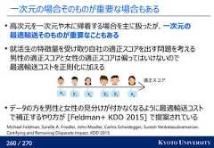 260 / 270 KYOTO UNIVERSITY一次元の場合そのものが重要な場合もある高次元を一次元や木に帰着する場合を主に扱ったが、一次元の最適輸送そのものが重要なこともある就活生の特徴量を受け取り自社の適正スコアを出す問題を考える男性の適正スコアと女性の適正スコアは偏ってはいけないので最適輸送コストを正則化に加えるデータの方を男性と女性の見分けが付かなくなるように最適輸送コストで補正するやり方が [Feldman+ KDD 2015] で提案されている適正スコアx1 x2x3y1y2y3Michael Feldman, Sorelle A. Friedler, John Moeller, Carlos Scheidegger, Suresh Venkatasubramanian.Certifying and Removing Disparate Impact. KDD 2015. 