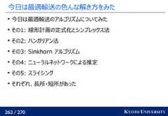 263 / 270 KYOTO UNIVERSITY今日は最適輸送の色んな解き方をみた今日は最適輸送のアルゴリズムについてみたその1: 線形計画の定式化とシンプレックス法その2: ハンガリアン法その3: Sinkhorn アルゴリズムその4: ニューラルネットワークによる推定その5: スライシングそれぞれ、長所・短所があった 