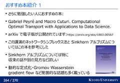 264 / 270 KYOTO UNIVERSITYおすすめ本紹介 1さらに勉強したい人におすすめの本:Gabriel Peyré and Macro Cuturi. ComputationalOptimal Transport with Applications to Data Science.arXiv で電子版が公開されています:https://arxiv.org/abs/1803.00567この講演のネットワークシンプレックス法と Sinkhorn アルゴリズムについてはこの本を参考にしたSinkhorn アルゴリズムについては特に収束の話や別の見方など詳しい動的な定式化・Gromov Wassersteingradient flow など発展的な話題も多く載っている 