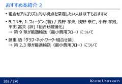 265 / 270 KYOTO UNIVERSITYおすすめ本紹介 2組合せアルゴリズム的な視点を深堀したい人は以下もおすすめB.コルテ, J. フィーゲン (著) / 浅野 孝夫, 浅野 泰仁, 小野 孝男,平田 富夫 (訳) 「組合せ最適化」→ 第 9 章が最適輸送（最小費用フロー）について藤重 悟 「グラフ・ネットワーク・組合せ論」→ 第 2.3 章が最適輸送（最小費用フロー）について 