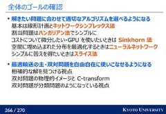 266 / 270 KYOTO UNIVERSITY全体のゴールの確認解きたい問題に合わせて適切なアルゴリズムを選べるようになる基本は線形計画とネットワークシンプレックス法割当問題はハンガリアン法でシンプルにコストについて微分したい・GPU を使いたいときは Sinkhorn 法空間に埋め込まれた分布を最適化するときはニューラルネットワークシンプルに答えを得たいときはスライス法最適輸送の主・双対問題を自由自在に使いこなせるようになる相補的な解を見つける視点双対問題の物理的イメージと C-transform双対問題が分類問題のようになっている視点 