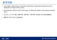 270 / 270 KYOTO UNIVERSITY参考文献Julien Rabin, Gabriel Peyré, Julie Delon, Marc Bernot. Wasserstein Barycenter and itsApplication to Texture Mixing. 2011.Ivan Stelmakh, Nihar B. Shah, Aarti Singh. On Testing for Biases in Peer Review. NeurIPS2019.B.コルテ, J. フィーゲン (著) / 浅野 孝夫, 浅野 泰仁, 小野 孝男, 平田 富夫 (訳) 「組合せ最適化」藤重 悟 「グラフ・ネットワーク・組合せ論」 