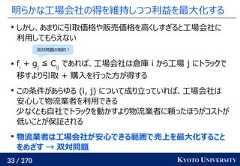 33 / 270 KYOTO UNIVERSITY明らかな工場会社の得を維持しつつ利益を最大化するしかし、あまりに引取価格や販売価格を高くしすぎると工場会社に利用してもらえない fi+ gj≦ Cijであれば、工場会社は倉庫 i から工場 j にトラックで移すより引取 + 購入を行った方が得するこの条件があらゆる (i, j) について成り立っていれば、工場会社は安心して物流業者を利用できる少なくとも自社でトラックを動かすより物流業者に頼ったほうがコストが低いことが保証される物流業者は工場会社が安心できる範囲で売上を最大化することをめざす → 双対問題双対問題の制約！ 
