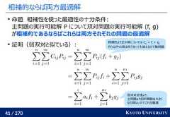 41 / 270 KYOTO UNIVERSITY相補的ならば両方最適解命題　相補性を使った最適性の十分条件:主問題の実行可能解 P について双対問題の実行可能解 (f, g)が相補的であるならばこれらは両方それぞれの問題の最適解証明（弱双対と似ている）:相補性より正の項については Cij= fi+ gjそれ以外の項は何であっても消えるので無問題弱双対定理より、主問題より目的関数は大きくなり得ないのでこれが最適 