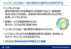 47 / 270 KYOTO UNIVERSITYシンプレックス法は一般の線形計画用の効率的手法シンプレックス法:線形計画の実行可能領域が凸多面体であること・最適値が頂点にあることを利用し、多面体の頂点を解が良くなる方向に走査していくアルゴリズム最悪ケースでは指数時間かかるが、多くのケースでは非常に高速であるシンプレックス法は一般の線形計画用のアルゴリズムここではシンプレックス法を最適輸送専用に高速化・単純化したネットワークシンプレックス法を紹介するどのように頂点を辿るかが効率の上で重要 