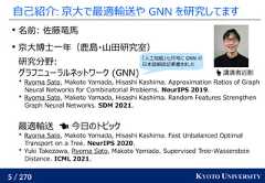 5 / 270 KYOTO UNIVERSITY自己紹介: 京大で最適輸送や GNN を研究してます名前: 佐藤竜馬京大博士一年（鹿島・山田研究室）研究分野:グラフニューラルネットワーク (GNN)* Ryoma Sato, Makoto Yamada, Hisashi Kashima. Approximation Ratios of GraphNeural Networks for Combinatorial Problems. NeurIPS 2019.* Ryoma Sato, Makoto Yamada, Hisashi Kashima. Random Features StrengthenGraph Neural Networks. SDM 2021.最適輸送　 今日のトピック* Ryoma Sato, Makoto Yamada, Hisashi Kashima. Fast Unbalanced OptimalTransport on a Tree. NeurIPS 2020.* Yuki Takezawa, Ryoma Sato, Makoto Yamada. Supervised Tree-WassersteinDistance. ICML 2021. 講演者近影「人工知能」七月号に GNN の日本語解説記事書きました 