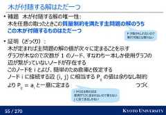 55 / 270 KYOTO UNIVERSITY木が付随する解はただ一つ補題　木が付随する解の唯一性:木を任意の取ったときこの質量制約を満たす主問題の解のうちこの木が付随するものはただ一つ証明（ざっくり）:木が定まれば主問題の解の値が次々に定まることを示すグラフが木なので次数が 1 のノード、すなわち一本しか使用グラフの辺が繋がっていないノードが存在するこのノードを i とよび、簡単のため倉庫と仮定するノード i に接続する辺 (i, j) に相当する Pijの値は余りなし制約より Pij= aiと一意に定まる つづくi から出る他の辺は使用グラフに含まれないので使えないj に全て送るしかないP が負かもしれないので実行可能とは限らない 