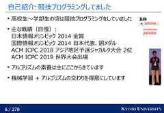 6 / 270 KYOTO UNIVERSITY自己紹介: 競技プログラミングしてました高校生〜学部生の頃は競技プログラミングをしていました主な戦績（自慢）:日本情報オリンピック 2014 金賞国際情報オリンピック 2014 日本代表、銅メダルACM ICPC 2018 アジア地区予選ジャカルタ大会 2位ACM ICPC 2019 世界大会出場アルゴリズムの素養は主にここからきています機械学習 + アルゴリズムの交わりを得意にしています 