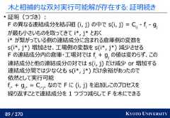 89 / 270 KYOTO UNIVERSITY木と相補的な双対実行可能解が存在する: 証明続き証明（つづき）:F の異なる連結成分を結ぶ組 (i, j) の中で s(i, j) = Cij- fi- gjが最も小さいものを取ってきて i*, j* とおくi* が繋がっている側の連結成分に含まれる倉庫側の変数をs(i*, j*) 増加させ、工場側の変数を s(i*, j*) 減少させるF の連結成分内の倉庫・工場対では fi+ gjの値は変わらず、この連結成分と他の連結成分の対では s(i, j) だけ減少 or 増加する連結成分間では少なくとも s(i*, j*) だけ余裕があったので依然として実行可能fi*+ gj*= Ci*j*なので F に (i, j) を追加しこのプロセスを繰り返すことで連結成分を 1 つづつ減らして F を木にできる 