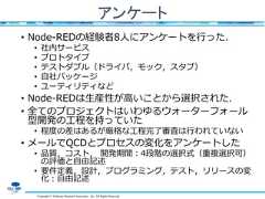 Copyright © Software Research Associates, Inc. All Rights Reservedアンケート• Node-REDの経験者8人にアンケートを行った．• 社内サービス• プロトタイプ• テストダブル（ドライバ，モック，スタブ）• 自社パッケージ• ユーティリティなど• Node-REDは生産性が高いことから選択された．• 全てのプロジェクトはいわゆるウォーターフォール型開発の工程を持っていた• 程度の差はあるが厳格な工程完了審査は行われていない• メールでQCDとプロセスの変化をアンケートした• 品質，コスト， 開発期間：4段階の選択式（重複選択可）の評価と自由記述• 要件定義，設計，プログラミング，テスト，リリースの変化：自由記述 