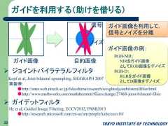 ガイドを利用する（助けを借りる）33 ジョイントバイラテラルフィルタ ガイデットフィルタガイド画像の例：RGB-NIR：NIRをガイド画像としてRGB画像をデノイズRGB-D：RGBをガイド画像としてD画像をデノイズノイズ信号ガイド画像 目的画像ガイド画像を利用して，信号とノイズを分離Kopf et al, Joint bilateral upsampling, SIGGRAPH 2007実装例：●http://nma.web.nitech.ac.jp/fukushima/research/weightedjointbilateralfilter.html●http://www.mathworks.com/matlabcentral/fileexchange/27468-joint-bilateral-filterHe et al, Guided Image Filtering, ECCV2012, PAMI2013●http://research.microsoft.com/en-us/um/people/kahe/eccv10/ 