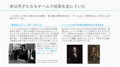 一人で行ってきたと思われる功績も、実は裏に関係者がおり、チームとして成果を出してきたことが知られている。4実は天才たちもチームで成果を出していた「発明王エジソン」はチームだったエジソンは Muckers と呼ばれる 14 人前後の共同研究者と研究し、彼らの成果を Thomas Edison として出していたと言われる。Muckers はエジソンの知名度を活かして研究資金を得ながら、様々な分野の仕事を請け負い、その知識を別の分野に活かしていた。彼らは機械を共同で使いつつ日々アイデアを交換していた。http://www.nps.gov/edis/learn/kidsyouth/edison-and-his-era.htm長年エジソンの秘書を務めた Francis Jehl によれば「実際のところ『エジソン』は集合名詞だった」という。ニュートンのひらめきは対話の中から生まれたNewton のりんごによる万有引力に関する閃きは、実際にはニュートンの頭にリンゴが落ちてきたからではなく、William Stukeley との食後のお茶のときに、リンゴの木から身が落ちたことをきっかけに、二人で引力について議論し始めたところから、万有引力の仮説にたどり着いたと言われている。 