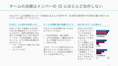さらにチームの成績はメンバーの知能にほとんど依存せず、社会的な感受性や圧倒的な権力者がいないチームが良いチームだった。9チームの成績はメンバーの IQ にほとんど依存しないIQ はチームの成功を約束しないCMU と MIT の調査によれば約700 名の被験者を 2 ‒ 5 人のチームに分けて、高度な認知能力を必要とする問題に対して取り組ませて「グループの知能指数」を測ったところ、以下の項目は影響を及ぼさなかった• グループのなかで最も IQ が高い人の数字• メンバーの IQチームの成績に最も影響する 3 つ代わりに大きな影響があったのは以下の 3 つである。• 社会的感受性（最も重要）• 公平な時間配分（議論を独占する人や傍観する人がいない）• 女性の比率つまり、チームで成果を出すには、個々のメンバーの知能ではなく、個々のメンバーの社会性が重要だという示唆が得られた。助け合いがチームを高めるIDEO をはじめとした高いパフォーマンスの会社は「助け合い」の文化を持とうと努力している。そして調査によると、助け合いが起こるのは専門知識の有無ではなく、「信頼感」と「アクセスしやすさ」がキーであることがわかっている 