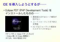 IDE を導入しようとするが……●Eclipse PDT (PHP Development Tools) をインストールしたものの──●●●最新版(4.3)ではコード補完が効かないコードフォーマットが PSR-2非準拠4.2 ではフォーマット規則をカスタマイズできないPHP と PSR と Eclipse ですったもんだ～Eclipse 嫌いの Eclipse 奮闘記～2013/8、NSEG 勉強会 #42 