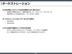 ‐ 17 ‐オーケストレーションIaaSを利用してもインフラ以外の運用は大きく変わらない• 仮想化の有無はあれど、管理対象はサーバ、ストレージ、ネットワーク• 根本的なところは変化がなく、ワークフローも同じオーケストレーションのレイヤーを上げて効率化• Container• Serverlessシステム設計や運用をインフラから切り離す• サイジングをシステムリソースではなく、ワークロードの規模で• サーバ単位のサイジングから、コンテナ単位のサイジングへ 