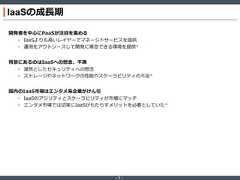 ‐ 7 ‐IaaSの成長期開発者を中心にPaaSが注目を集める• IaaSよりも高いレイヤーでマネージドサービスを提供• 運用をアウトソースして開発に専念できる環境を提供*背景にあるのはIaaSへの懸念、不満• 漠然としたセキュリティへの懸念• ストレージやネットワークの性能やスケーラビリティの不足*国内のIaaS市場はエンタメ系企業がけん引• IaaSのアジリティとスケーラビリティが市場にマッチ• エンタメ市場では切実にIaaSがもたらすメリットを必要としていた* 