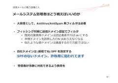 17迷惑メールと戦う設備と⼈メールシステム管理者はどう戦えばいいのか• ⼤前提として、AntiVirus/AntiSpam 両フィルタは必要• フィッシング対策に送信ドメイン認証でフィルタ• 既知の業務⽤ドメインは認証通過すれば ok にする• 本物ドメインを詐称したF/N はありえなくなる• 似たような偽ドメインは通過するので万能ではない• ⾃社ドメインは (最低でも) SPF を設定するSPFのないドメイン、詐称⽤に狙われてます• 受信者が冷静に対処できるよう教育を 