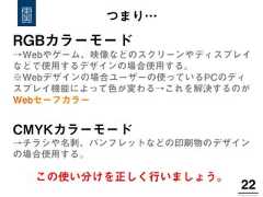 22!RGBカラーモード→Webやゲーム、映像などのスクリーンやディスプレイなどで使用するデザインの場合使用する。※Webデザインの場合ユーザーの使っているPCのディスプレイ機能によって色が変わる→これを解決するのがWebセーフカラーCMYKカラーモード→チラシや名刺、パンフレットなどの印刷物のデザインの場合使用する。つまり…この使い分けを正しく行いましょう。 