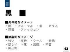 黒 ■43!■具体的なイメージ・闇 ・フォーマル ・髪 ・カラス ・葬儀 ・ファッション ■抽象的なイメージ・強い ・高級 ・クール ・恐怖 ・悲しい ・死 ・反抗 ・不吉 ・威圧的 