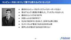 ● 最初のコンピュータはディスプレイもキーボードもない● 昔はアセンブリ言語を手書きした、ディスプレイもなかった● 最初のコンパイラは1957年● 対話シェルは1960年代？● GUIは1960年代に生まれて、80年代以降に普及● タッチパネルが普及するのは2000年以降● 音声入力が普及するのは2010年くらいコンピュータはいかにして誰でも使えるようになったか37 