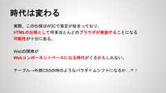 時代は変わる実際、この仕様はW3Cで策定が始まっており、HTMLの仕様として将来ほとんどのブラウザが実装することになる可能性が十分にある。Webの開発がWebコンポーネントベースになる時代がくるかもしれない。テーブル→外部CSSの時のようなパラダイムシフトになるか…？！ 