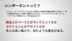 コンポーネントって？コンピュータソフトウェアにおいて部品とは特定の機能を果たす単位で、特に再利用を考えて汎用に開発されたもの。ソフトウェアコンポーネント、ソフトウェア部品とも。<Wikipediaより>部品とかパーツとかウィジェットとかセクションとかアセットとか色んな言い換えや、似たような概念がある。 